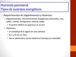 Nutriciónparenteral
Tiposde sustratos energéticos
• Requerimientos de oligoelementos y vitaminas:
• Oligoelementos: micronutrientes inorgánicos esenciales: zinc,
cobre, cromo, manganeso, selenio, yodo.
• El primer déficit en aparecer es el zinc
• Vitaminas:
• el complejo B se agota en una semana
• A, C y D en un mes.
• No se administra nunca vitamina K porque es inestable
 