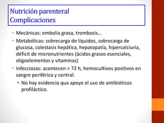 Nutriciónparenteral
Complicaciones
• Mecánicas: embolia grasa, trombosis…
• Metabólicas: sobrecarga de líquidos, sobrecarga de
glucosa, colestasis hepática, hepatopatía, hipercalciuría,
déficit de micronutrientes (ácidos grasos esenciales,
oligoelementos y vitaminas)
• Infecciosas: acontecen > 72 h, hemocultivos positivos en
sangre periférica y central.
• No hay evidencia qua apoye el uso de antibióticos
profiláctico.
 
