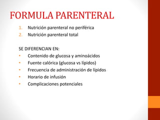 FORMULA PARENTERAL
1. Nutrición parenteral no periférica
2. Nutrición parenteral total
SE DIFERENCIAN EN:
• Contenido de glucosa y aminoácidos
• Fuente calórica (glucosa vs lípidos)
• Frecuencia de administración de lípidos
• Horario de infusión
• Complicaciones potenciales
 