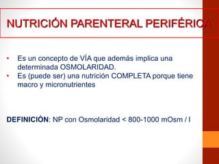 NUTRICIÓN PARENTERAL PERIFÉRICA
• Es un concepto de VÍA que además implica una
determinada OSMOLARIDAD.
• Es (puede ser) una nutrición COMPLETA porque tiene
macro y micronutrientes
DEFINICIÓN: NP con Osmolaridad < 800-1000 mOsm / l
 