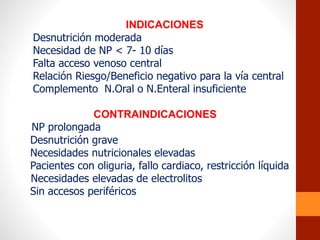 INDICACIONES
Desnutrición moderada
Necesidad de NP < 7- 10 días
Falta acceso venoso central
Relación Riesgo/Beneficio negativo para la vía central
Complemento N.Oral o N.Enteral insuficiente
CONTRAINDICACIONES
NP prolongada
Desnutrición grave
Necesidades nutricionales elevadas
Pacientes con oliguria, fallo cardiaco, restricción líquida
Necesidades elevadas de electrolitos
Sin accesos periféricos
 