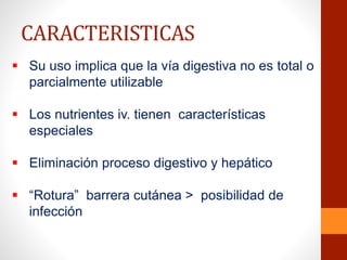  Su uso implica que la vía digestiva no es total o
parcialmente utilizable
 Los nutrientes iv. tienen características
especiales
 Eliminación proceso digestivo y hepático
 “Rotura” barrera cutánea > posibilidad de
infección
CARACTERISTICAS
 