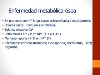 Enfermedad metabólica-ósea
 En pacientes con NP largo plazo: osteomalacia / osteoporosis
 Dolores óseos ; fracturas (vertebrales)
 Balance negativo Ca2+
 Ratio molar Ca2+ / P en NPT (1:1 a 1.3:1)
 Mantener aporte vit. D en NPT (?)
 Fármacos: corticoesteroides; ciclosporina; tacrolimus, DPH;
heparina
 