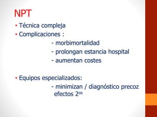 NPT
• Técnica compleja
• Complicaciones :
- morbimortalidad
- prolongan estancia hospital
- aumentan costes
• Equipos especializados:
- minimizan / diagnóstico precoz
efectos 2os
 