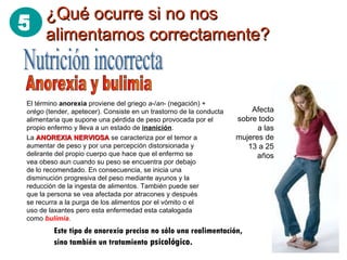 ¿Qué ocurre si no nos alimentamos correctamente? Nutrición incorrecta Anorexia y bulimia El término  anorexia  proviene del griego  a -/ an - (negación) +  orégo  (tender, apetecer). Consiste en un trastorno de la conducta alimentaria que supone una pérdida de peso provocada por el propio enfermo y lleva a un estado de  inanición . Afecta sobre todo a las mujeres de 13 a 25 años La  ANOREXIA NERVIOSA  se caracteriza por el temor a aumentar de peso y por una percepción distorsionada y delirante del propio cuerpo que hace que el enfermo se vea obeso aun cuando su peso se encuentra por debajo de lo recomendado. En consecuencia, se inicia una disminución progresiva del peso mediante ayunos y la reducción de la ingesta de alimentos. También puede ser que la persona se vea afectada por atracones y después se recurra a la purga de los alimentos por el vómito o el uso de laxantes pero esta enfermedad esta catalogada como  bulimia . Este tipo de anorexia precisa no sólo una realimentación, sino también un tratamiento  psicológico.  5 