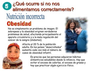 5 ¿Qué ocurre si no nos¿Qué ocurre si no nos
alimentamos correctamente?alimentamos correctamente?
No es simplemente un problema de imagen. El
sobrepeso y la obesidad originan verdaderos
problemas de salud, afectando principalmente al
aparato circulatorio y a la mala regulación del
azúcar de la sangre (diabetes).
Afecta al 20 % de la población
adulta. En los países “desarrollados”
aumenta cada vez más el número de
casos de obesidad infantil.
Es preciso que las personas adquieran hábitos
alimenticios saludables desde la infancia. Hay que
evitar el exceso de calorías, el exceso de grasas y
hay que practicar algún ejercicio físico.
 