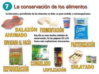 La conservación de los alimentos AHUMADO FERMENTACIÓN SALAZÓN REFRIGERACIÓN CONGELADO PASTEURIZACIÓN ENVASADO AL VACÍO LIOFILIZACIÓN La alteración y putrefacción de los alimentos se debe, en gran medida, a microorganismos. ENLATADO Hoy día se usan muchos métodos de conservación. En las páginas 83 a 85 tienes más explicaciones interesantes. 7
