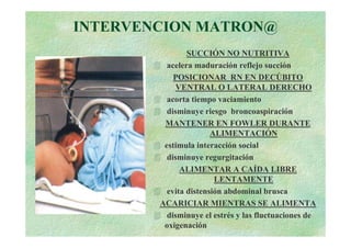 INTERVENCION MATRON@
                SUCCIÓN NO NUTRITIVA
          acelera maduración reflejo succión
            POSICIONAR RN EN DECÚBITO
             VENTRAL O LATERAL DERECHO
          acorta tiempo vaciamiento
          disminuye riesgo broncoaspiración
         MANTENER EN FOWLER DURANTE
                       ALIMENTACIÓN
         estimula interacción social
          disminuye regurgitación
              ALIMENTAR A CAÍDA LIBRE
                        LENTAMENTE
          evita distensión abdominal brusca
        ACARICIAR MIENTRAS SE ALIMENTA
          disminuye el estrés y las fluctuaciones de
         oxigenación
 