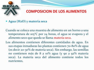 COMPOSICION DE LOS ALIMENTOS
 Agua (H2O) y materia seca
Cuando se coloca una muestra de alimento en un horno a una
temperatura de 105°C por 24 horas, el agua se evapora y el
alimento seco que queda se llama materia seca.
Los alimentos contienen diferentes cantidades de agua. En
sus etapas inmaduras las plantas contienen 70-80% de agua
(es decir 20-30% de materia seca). Sin embargo, las semillas
no contienen más de 8 a 10% agua (y 90 a 92% materia
seca). La materia seca del alimento contiene todos los
nutrientes.
 