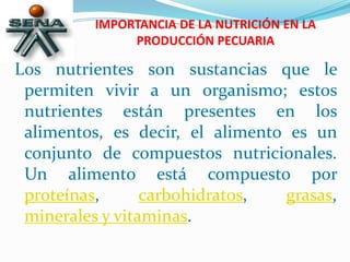IMPORTANCIA DE LA NUTRICIÓN EN LA
PRODUCCIÓN PECUARIA
Los nutrientes son sustancias que le
permiten vivir a un organismo; estos
nutrientes están presentes en los
alimentos, es decir, el alimento es un
conjunto de compuestos nutricionales.
Un alimento está compuesto por
proteínas, carbohidratos, grasas,
minerales y vitaminas.
 