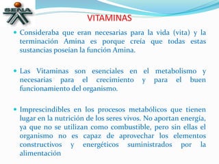 VITAMINAS
 Consideraba que eran necesarias para la vida (vita) y la
terminación Amina es porque creía que todas estas
sustancias poseían la función Amina.
 Las Vitaminas son esenciales en el metabolismo y
necesarias para el crecimiento y para el buen
funcionamiento del organismo.
 Imprescindibles en los procesos metabólicos que tienen
lugar en la nutrición de los seres vivos. No aportan energía,
ya que no se utilizan como combustible, pero sin ellas el
organismo no es capaz de aprovechar los elementos
constructivos y energéticos suministrados por la
alimentación
 