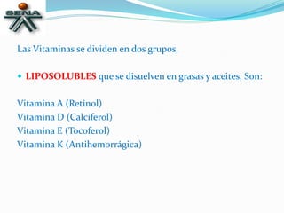 Las Vitaminas se dividen en dos grupos,
 LIPOSOLUBLES que se disuelven en grasas y aceites. Son:
Vitamina A (Retinol)
Vitamina D (Calciferol)
Vitamina E (Tocoferol)
Vitamina K (Antihemorrágica)
 
