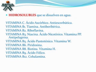  HIDROSOLUBLES que se disuelven en agua.
VITAMINA C. Ácido Ascórbico. Antiescorbútica.
VITAMINA B1. Tiamina. Antiberibérica.
VITAMINA B2. Riboflavina.
VITAMINA B3. Niacina. Ácido Nicotínico. Vitamina PP.
Antipelagrosa.
VITAMINA B5. Ácido Pantoténico. Vitamina W.
VITAMINA B6. Piridoxina.
VITAMINA B8. Biotina. Vitamina H.
VITAMINA B9. Ácido Fólico.
VITAMINA B12. Cobalamina.
 