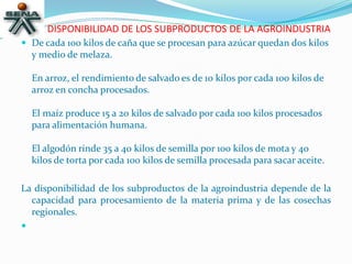 DISPONIBILIDAD DE LOS SUBPRODUCTOS DE LA AGROINDUSTRIA
 De cada 100 kilos de caña que se procesan para azúcar quedan dos kilos
y medio de melaza.
En arroz, el rendimiento de salvado es de 10 kilos por cada 100 kilos de
arroz en concha procesados.
El maíz produce 15 a 20 kilos de salvado por cada 100 kilos procesados
para alimentación humana.
El algodón rinde 35 a 40 kilos de semilla por 100 kilos de mota y 40
kilos de torta por cada 100 kilos de semilla procesada para sacar aceite.
La disponibilidad de los subproductos de la agroindustria depende de la
capacidad para procesamiento de la materia prima y de las cosechas
regionales.

 