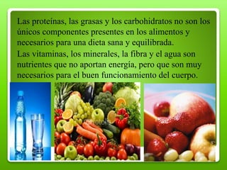 Las proteínas, las grasas y los carbohidratos no son los
únicos componentes presentes en los alimentos y
necesarios para una dieta sana y equilibrada.
Las vitaminas, los minerales, la fibra y el agua son
nutrientes que no aportan energía, pero que son muy
necesarios para el buen funcionamiento del cuerpo.
 