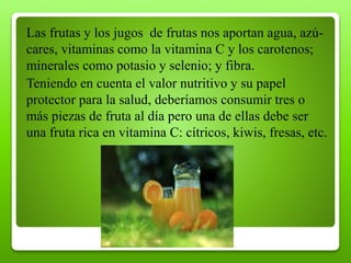 Las frutas y los jugos de frutas nos aportan agua, azú-
cares, vitaminas como la vitamina C y los carotenos;
minerales como potasio y selenio; y fibra.
Teniendo en cuenta el valor nutritivo y su papel
protector para la salud, deberíamos consumir tres o
más piezas de fruta al día pero una de ellas debe ser
una fruta rica en vitamina C: cítricos, kiwis, fresas, etc.
 