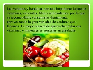 Las verduras y hortalizas son una importante fuente de
vitaminas, minerales, fibra y antioxidantes, por lo que
es recomendable consumirlas diariamente,
aprovechando la gran variedad de verduras que
tenemos. La mejor manera de aprovechar todas sus
vitaminas y minerales es comerlas en ensaladas.
 