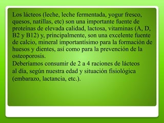 Los lácteos (leche, leche fermentada, yogur fresco,
quesos, natillas, etc) son una importante fuente de
proteínas de elevada calidad, lactosa, vitaminas (A, D,
B2 y B12) y, principalmente, son una excelente fuente
de calcio, mineral importantísimo para la formación de
huesos y dientes, así como para la prevención de la
osteoporosis.
Deberíamos consumir de 2 a 4 raciones de lácteos
al día, según nuestra edad y situación fisiológica
(embarazo, lactancia, etc.).
 