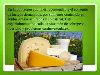 En la población adulta es recomendable el consumo
de lácteos desnatados, por su menor contenido en
ácidos grasos saturados y colesterol. Está
especialmente indicada en situación de sobrepeso,
obesidad y problemas cardiovasculares.
 