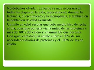 No debemos olvidar: La leche es muy necesaria en
todas las etapas de la vida, especialmente durante la
lactancia, el crecimiento y la menopausia, y también en
la población de edad avanzada.
Un niño en edad escolar que beba medio litro de leche
al día, consigue por esta vía la mitad de las proteínas y
más del 80% del calcio y vitamina B2 que necesita.
Con igual cantidad, un adulto cubre el 30% de sus
necesidades diarias de proteínas y el 100% de las de
calcio
 