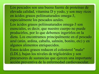 Los pescados son una buena fuente de proteínas de
elevada calidad, vitamina D y yodo, y son muy ricos
en ácidos grasos poliinsaturados omega-3,
especialmente los pescados azules.
Los ácidos grasos poliinsaturados omega-3 son
esenciales, es decir, que nuestro cuerpo no puede
producirlos, por lo que debemos ingerirlos en la
dieta. Los encontramos principalmente en el pescado
azul (atún, ardina, caballa, salmón, bonito, etc) y en
algunos alimentos enriquecidos.
Estos ácidos grasos reducen el colesterol "malo"
(LDL), bajan los niveles de triglicéridos y son
precursores de sustancias que ejercen una importante
acción preventiva de la enfermedad cardiovascular.
 