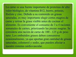 La carne es una fuente importante de proteínas de alto
valor biológico, de vitamina B12, hierro, potasio,
fósforo y zinc. Debido a su contenido en grasas
saturadas, es muy importante elegir cortes magros de
carne y retirar la grasa visible antes de cocinar el
alimento. Es conveniente el consumo de 3 a 4 raciones
semanales de carnes, priorizando las piezas magras. Se
considera una ración de carne de 100 - 125 g de peso
neto. Los embutidos grasos deben consumirse
ocasionalmente, ya que aportan gran cantidad de grasas
saturadas, colesterol y sodio, que pueden afectar a
nuestro sistema cardiovascular.
 