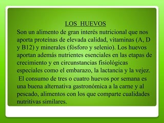 LOS HUEVOS
Son un alimento de gran interés nutricional que nos
aporta proteínas de elevada calidad, vitaminas (A, D
y B12) y minerales (fósforo y selenio). Los huevos
aportan además nutrientes esenciales en las etapas de
crecimiento y en circunstancias fisiológicas
especiales como el embarazo, la lactancia y la vejez.
El consumo de tres o cuatro huevos por semana es
una buena alternativa gastronómica a la carne y al
pescado, alimentos con los que comparte cualidades
nutritivas similares.
 