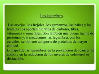 Las legumbres
Las arvejas, los frejoles, los garbanzos, las habas y las
lentejas nos aportan hidratos de carbono, fibra,
vitaminas y minerales. Son también una buena fuente de
proteínas y, si mezclamos las legumbres con los
cereales, se obtiene un aporte de proteínas de mayor
calidad.
El papel de las legumbres en la prevención del cáncer de
colon y en la reducción de los niveles de colesterol es
destacable.
 