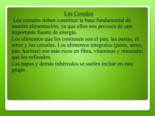 Los Cereales
Los cereales deben constituir la base fundamental de
nuestra alimentación, ya que ellos nos proveen de una
importante fuente de energía.
Los alimentos que los contienen son el pan, las pastas, el
arroz y los cereales. Los alimentos integrales (pasta, arroz,
pan, harinas) son más ricos en fibra, vitaminas y minerales
que los refinados.
Las papas y demás tubérculos se suelen incluir en este
grupo.
 