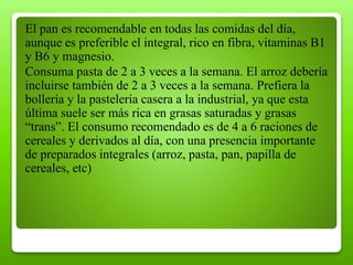 El pan es recomendable en todas las comidas del día,
aunque es preferible el integral, rico en fibra, vitaminas B1
y B6 y magnesio.
Consuma pasta de 2 a 3 veces a la semana. El arroz debería
incluirse también de 2 a 3 veces a la semana. Prefiera la
bollería y la pastelería casera a la industrial, ya que esta
última suele ser más rica en grasas saturadas y grasas
“trans”. El consumo recomendado es de 4 a 6 raciones de
cereales y derivados al día, con una presencia importante
de preparados integrales (arroz, pasta, pan, papilla de
cereales, etc)
 