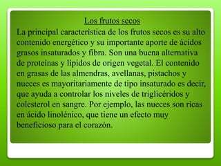 Los frutos secos
La principal característica de los frutos secos es su alto
contenido energético y su importante aporte de ácidos
grasos insaturados y fibra. Son una buena alternativa
de proteínas y lípidos de origen vegetal. El contenido
en grasas de las almendras, avellanas, pistachos y
nueces es mayoritariamente de tipo insaturado es decir,
que ayuda a controlar los niveles de triglicéridos y
colesterol en sangre. Por ejemplo, las nueces son ricas
en ácido linolénico, que tiene un efecto muy
beneficioso para el corazón.
 