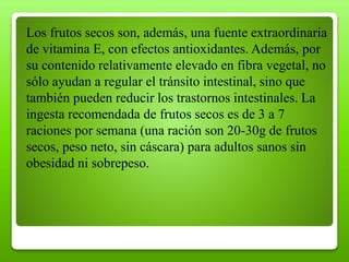 Los frutos secos son, además, una fuente extraordinaria
de vitamina E, con efectos antioxidantes. Además, por
su contenido relativamente elevado en fibra vegetal, no
sólo ayudan a regular el tránsito intestinal, sino que
también pueden reducir los trastornos intestinales. La
ingesta recomendada de frutos secos es de 3 a 7
raciones por semana (una ración son 20-30g de frutos
secos, peso neto, sin cáscara) para adultos sanos sin
obesidad ni sobrepeso.
 