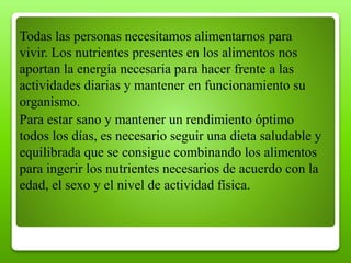 Todas las personas necesitamos alimentarnos para
vivir. Los nutrientes presentes en los alimentos nos
aportan la energía necesaria para hacer frente a las
actividades diarias y mantener en funcionamiento su
organismo.
Para estar sano y mantener un rendimiento óptimo
todos los días, es necesario seguir una dieta saludable y
equilibrada que se consigue combinando los alimentos
para ingerir los nutrientes necesarios de acuerdo con la
edad, el sexo y el nivel de actividad física.
 