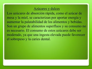Azúcares y dulces
Los azúcares de absorción rápida, como el azúcar de
mesa y la miel, se caracterizan por aportar energía y
aumentar la palatabilidad de los alimentos y bebidas.
Son un grupo de alimentos superfluos y su consumo no
es necesario. El consumo de estos azúcares debe ser
moderado, ya que una ingesta elevada puede favorecer
el sobrepeso y la caries dental.
 