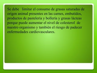 Se debe limitar el consumo de grasas saturadas de
origen animal presentes en las carnes, embutidos,
productos de pastelería y bollería y grasas lácteas
porque puede aumentar el nivel de colesterol de
nuestro organismo y también el riesgo de padecer
enfermedades cardiovasculares.
 