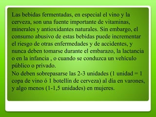 Las bebidas fermentadas, en especial el vino y la
cerveza, son una fuente importante de vitaminas,
minerales y antioxidantes naturales. Sin embargo, el
consumo abusivo de estas bebidas puede incrementar
el riesgo de otras enfermedades y de accidentes, y
nunca deben tomarse durante el embarazo, la lactancia
o en la infancia , o cuando se conduzca un vehículo
público o privado.
No deben sobrepasarse las 2-3 unidades (1 unidad = 1
copa de vino ó 1 botellín de cerveza) al día en varones,
y algo menos (1-1,5 unidades) en mujeres.
 
