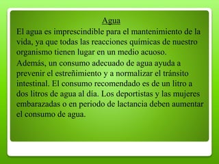 Agua
El agua es imprescindible para el mantenimiento de la
vida, ya que todas las reacciones químicas de nuestro
organismo tienen lugar en un medio acuoso.
Además, un consumo adecuado de agua ayuda a
prevenir el estreñimiento y a normalizar el tránsito
intestinal. El consumo recomendado es de un litro a
dos litros de agua al día. Los deportistas y las mujeres
embarazadas o en periodo de lactancia deben aumentar
el consumo de agua.
 