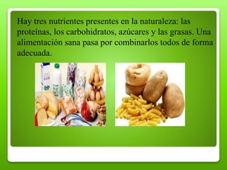 Hay tres nutrientes presentes en la naturaleza: las
proteínas, los carbohidratos, azúcares y las grasas. Una
alimentación sana pasa por combinarlos todos de forma
adecuada.
 