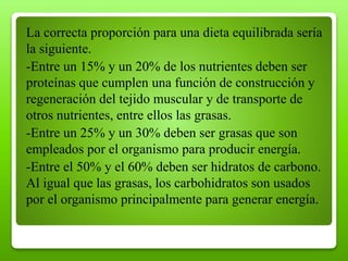 La correcta proporción para una dieta equilibrada sería
la siguiente.
-Entre un 15% y un 20% de los nutrientes deben ser
proteínas que cumplen una función de construcción y
regeneración del tejido muscular y de transporte de
otros nutrientes, entre ellos las grasas.
-Entre un 25% y un 30% deben ser grasas que son
empleados por el organismo para producir energía.
-Entre el 50% y el 60% deben ser hidratos de carbono.
Al igual que las grasas, los carbohidratos son usados
por el organismo principalmente para generar energía.
 
