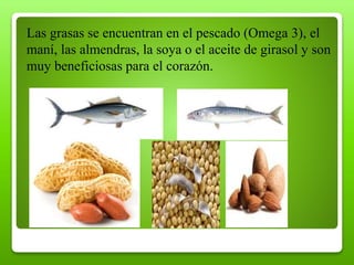 Las grasas se encuentran en el pescado (Omega 3), el
maní, las almendras, la soya o el aceite de girasol y son
muy beneficiosas para el corazón.
 