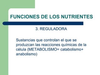 FUNCIONES DE LOS NUTRIENTES
3. REGULADORA
Sustancias que controlan el que se
produzcan las reacciones químicas de la
célula (METABOLISMO= catabolismo+
anabolismo)
 