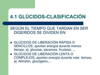 4.1 GLÚCIDOS-CLASIFICACIÓN
SEGÚN EL TIEMPO QUE TARDAN EN SER
DIGERIDOS SE DIVIDEN EN:
 GLÚCIDOS DE LIBERACIÓN RÁPIDA O
SENCILLOS, aportan energía durante menos
tiempo, ej. glucosa, sacarosa, fructosa, ...
 GLÚCIDOS DE LIBERACIÓN LENTA O
COMPLEJOS, aportan energía durante más tiempo,
ej. Almidón, glucógeno,...
 