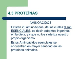 4.3 PROTEÍNAS
AMINOÁCIDOS
Existen 20 aminoácidos, de los cuales 9 son
ESENCIALES, es decir debemos ingerirlos
en la dieta, ya que no los sintetiza nuestro
propio organismo.
Estos Aminoácidos esenciales se
encuentran en mayor cantidad en las
proteínas animales.
 