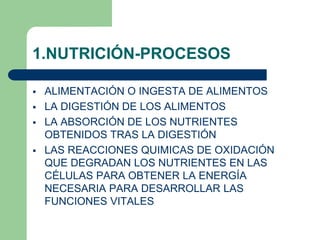 1.NUTRICIÓN-PROCESOS
 ALIMENTACIÓN O INGESTA DE ALIMENTOS
 LA DIGESTIÓN DE LOS ALIMENTOS
 LA ABSORCIÓN DE LOS NUTRIENTES
OBTENIDOS TRAS LA DIGESTIÓN
 LAS REACCIONES QUIMICAS DE OXIDACIÓN
QUE DEGRADAN LOS NUTRIENTES EN LAS
CÉLULAS PARA OBTENER LA ENERGÍA
NECESARIA PARA DESARROLLAR LAS
FUNCIONES VITALES
 