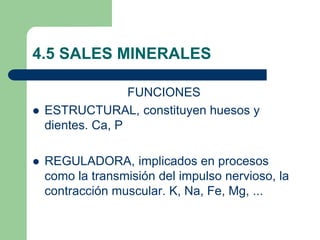 4.5 SALES MINERALES
FUNCIONES
 ESTRUCTURAL, constituyen huesos y
dientes. Ca, P
 REGULADORA, implicados en procesos
como la transmisión del impulso nervioso, la
contracción muscular. K, Na, Fe, Mg, ...
 