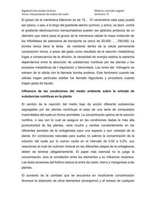 Rigoberto Hernández Jiménez                             Materia: nutrición vegetal
Tema: interpretación de análisis de suelo               Semestre: VI

El grosor de la membrana bilaminar es de 10… 12 nanómetros este paso puede
ser pasivo, o sea, a lo largo del gradiente electro químico, y activo, es decir, contra
el gradiente electroquímico transportadores pueden ser glóbulos proteicos de un
diámetro que sobre pasa el grosor de la membrana celular la masa molecular de
los trifosfatasa de adenosina de transporte es cerca de 20,000…….700,000. La
bomba iónica tiene la tarea            de mantener dentro de la célula permanente
composición iónica, a pesar del gasto como resultado de la reacción metabólicay
fugas a consecuencia de la difusión, la necesidad de energía explica la estrecha
dependencia entre la absorción de substancias nutritivas por las plantas y los
procesos metabólicos de l respiración y fotosíntesis. Los iones del hidrogeno se
extraen de la célula con la llamada bomba proteica. Este fenómeno cuando las
células tragan partículas solidas fue llamado fagocitosis y pinocitosis cuando
tragan gotas de líquido.

Influencia de las condiciones del medio ambiente sobre la entrada de
substancias nutritivas en la planta

El cambio de la reacción del medio bajo de acción diferente substancias
segregadas por las plantas contribuye al paso de una serie de compuestos
inasimilables del suelo en forma asimilable. La concentración optima de la solución
nutritiva, o sea con lo cual se asegura en las condiciones dadas la más alta
productividad de las plantas, varia mucho y cambia constantemente en los
diferentes periodos de la ontogénesis para una especie y aun variedad de la
planta. En condiciones naturales para suelos no salinos la concentración de la
solución del suelo por lo común oscila en el intervalo de 0.02 a 0.2%. sus
reacciones al nivel de nutrición mineral en las diferentes etapas de la ontogénesis
deben de tenerse obligatoriamente. El papel más esencial no lo juega la
concentración, sino la correlación entre los elementos y su influencia reciproca.
Las dosis excesivas del fosforo reduce la entra de cobre, hierro y manganeso a las
plantas.

El aumento de la cantidad que se encuentra en insuficiente concentración
favorece la adsorción de otros elementos (sinergismo) y el exceso de cualquier
 