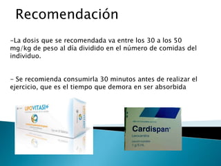 Recomendación
-La dosis que se recomendada va entre los 30 a los 50
mg/kg de peso al día dividido en el número de comidas del
individuo.


- Se recomienda consumirla 30 minutos antes de realizar el
ejercicio, que es el tiempo que demora en ser absorbida
 