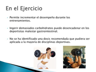    Permite incrementar el desempeño durante los
    entrenamientos.

   Ingerir demasiados carbohidratos puede desencadenar en los
    deportistas malestar gastrointestinal.

   No se ha identificado una dosis recomendada que pudiera ser
    aplicada a la mayoría de disciplinas deportivas.
 