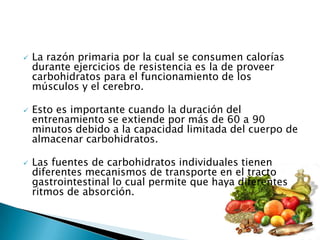    La razón primaria por la cual se consumen calorías
    durante ejercicios de resistencia es la de proveer
    carbohidratos para el funcionamiento de los
    músculos y el cerebro.

   Esto es importante cuando la duración del
    entrenamiento se extiende por más de 60 a 90
    minutos debido a la capacidad limitada del cuerpo de
    almacenar carbohidratos.

   Las fuentes de carbohidratos individuales tienen
    diferentes mecanismos de transporte en el tracto
    gastrointestinal lo cual permite que haya diferentes
    ritmos de absorción.
 