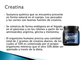    Sustancia química que se encuentra presente
    en forma natural en el cuerpo. Los pescados
    y las carnes son buenas fuentes de creatina.

   Se sintetiza de forma endógena en el hígado,
    en el páncreas y en los riñones a partir de los
    aminoácidos arginina, glicina y metionina.

   El organismo humano precisa una cantidad
    total de 2 gramos de creatina diarios, de los
    cuales el 50% es sintetizado por el propio
    organismo mientras que el otro 50% debe ser
    aportado a través de la dieta.
 